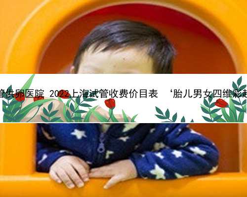 上海试管供卵医院 2022上海试管收费价目表 ‘胎儿男女四维彩超图解’